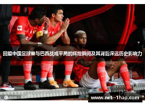 回望中国足球曾与巴西战成平局的辉煌瞬间及其背后深远历史影响力