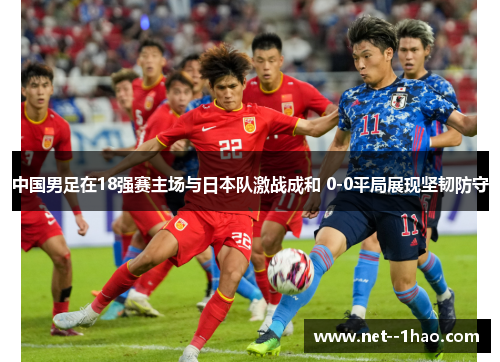 中国男足在18强赛主场与日本队激战成和 0-0平局展现坚韧防守 中国男足在18强赛主场与日本队激战成和 0-0平局展现坚韧防守